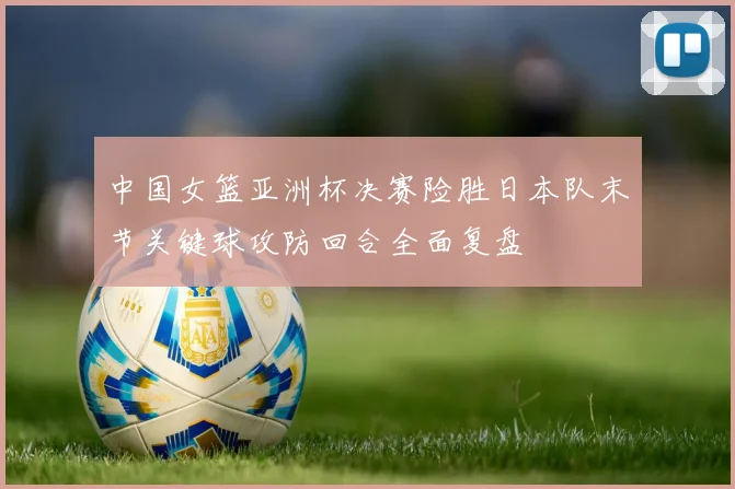 中国女篮亚洲杯决赛险胜日本队末节关键球攻防回合全面复盘