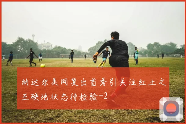 纳达尔美网复出首秀引关注红土之王硬地状态待检验