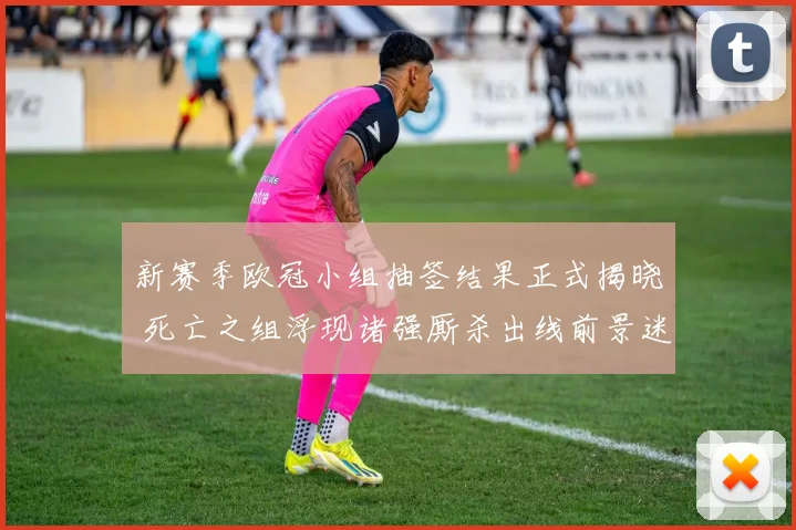 新赛季欧冠小组抽签结果正式揭晓 死亡之组浮现诸强厮杀出线前景迷雾重重