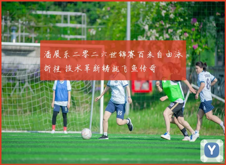 潘展乐二零二六世锦赛百米自由泳折桂 技术革新铸就飞鱼传奇