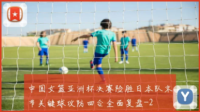 中国女篮亚洲杯决赛险胜日本队末节关键球攻防回合全面复盘