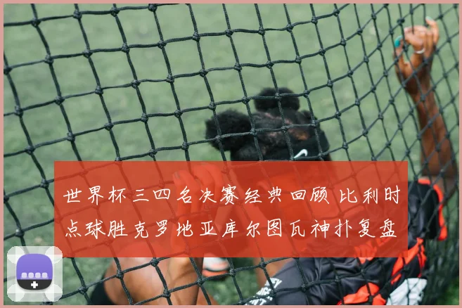 世界杯三四名决赛经典回顾 比利时点球胜克罗地亚库尔图瓦神扑复盘