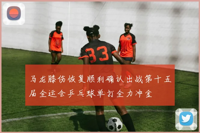 马龙膝伤恢复顺利确认出战第十五届全运会乒乓球单打全力冲金
