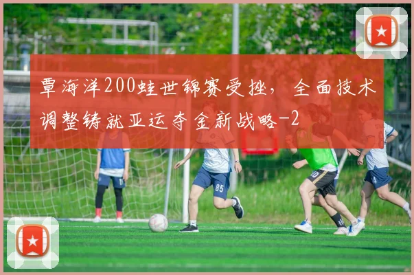 覃海洋200蛙世锦赛受挫,全面技术调整铸就亚运夺金新战略