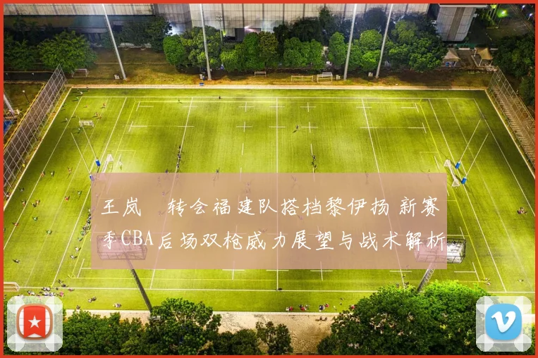 王岚嵚转会福建队搭档黎伊扬 新赛季CBA后场双枪威力展望与战术解析