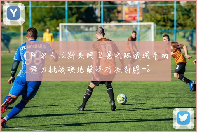 阿尔卡拉斯美网卫冕之路遭遇辛纳强力挑战硬地巅峰对决前瞻