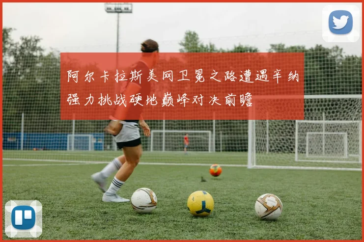 阿尔卡拉斯美网卫冕之路遭遇辛纳强力挑战硬地巅峰对决前瞻