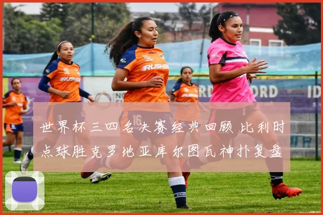 世界杯三四名决赛经典回顾 比利时点球胜克罗地亚库尔图瓦神扑复盘