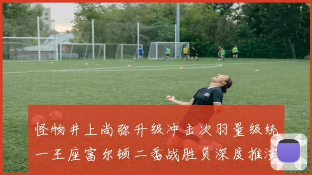 怪物井上尚弥升级冲击次羽量级统一王座富尔顿二番战胜负深度推演