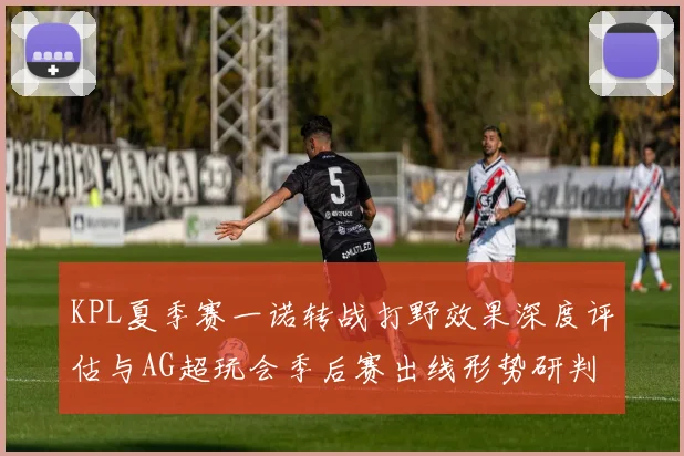 KPL夏季赛一诺转战打野效果深度评估与AG超玩会季后赛出线形势研判