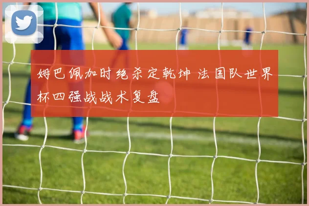 姆巴佩加时绝杀定乾坤 法国队世界杯四强战战术复盘